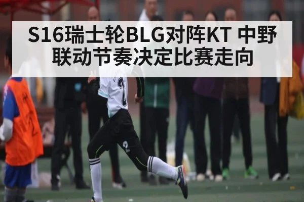 S16瑞士轮BLG对阵KT 中野联动节奏决定比赛走向（kaiyun）