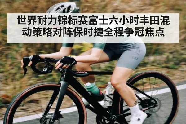 世界耐力锦标赛富士六小时丰田混动策略对阵保时捷全程争冠焦点（kaiyun）