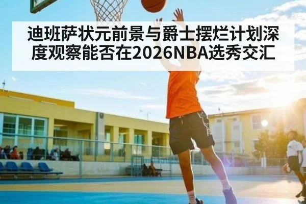 迪班萨状元前景与爵士摆烂计划深度观察能否在2026NBA选秀交汇（kaiyun）
