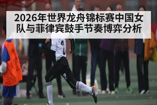 2026年世界龙舟锦标赛中国女队与菲律宾鼓手节奏博弈分析（kaiyun）