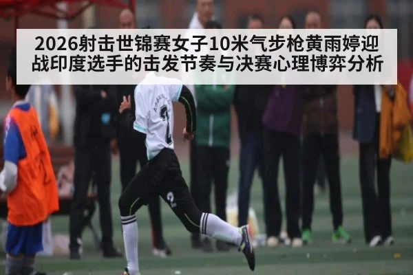 2026射击世锦赛女子10米气步枪黄雨婷迎战印度选手的击发节奏与决赛心理博弈分析